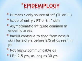 * Humans : only source of inf (TL or LL)
* Mode of entry : RT or thr’ skin
* Asymptomatic inf quite common in
endemic areas
* bacilli continue to shed from nose &
skin for 2-3 yrs before S/S of ds seen in
pt
* Not highly communicable ds
* I P : 2-5 yrs, as long as 30 yrs
 