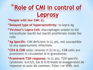 *People with low CMI: LL
*Delayed type of hypersensitivity: to lepra Ag
*Virchow’s Lepra Cell: macrophages unable to kill
intracellular bacilli but bacilli proliferate inside the
cells
*Ag Specific: CMI deficient in LL pts, not susceptible
to any opportunistic infections
*CD4 & CD8 ratio: reverse (1:2) in LL, CD8 cells are
prominent in circulation & in granulomas
*Prominent T2H response: in LL pts: T2H specific
cytokines: IL4,IL5, IL6 & IL10 leads to exaggerated Ab
response so auto Ab common, False +ve VDRL test
 