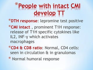 *DTH response: lepromine test positive
*CMI intact , prominent T1H response:
release of T1H specific cytokines like
IL2, INF-γ which activates
macrophages
*CD4 & CD8 ratio: Normal, CD4 cells:
seen in circulation & in granulomas
* Normal humoral response
 