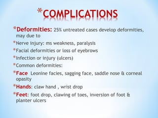 *Deformities: 25% untreated cases develop deformities,
may due to
*Nerve injury: ms weakness, paralysis
*Facial deformities or loss of eyebrows
*Infection or injury (ulcers)
*Common deformities:
*Face Leonine facies, sagging face, saddle nose & corneal
opasity
*Hands: claw hand , wrist drop
*Feet: foot drop, clawing of toes, inversion of foot &
planter ulcers
 