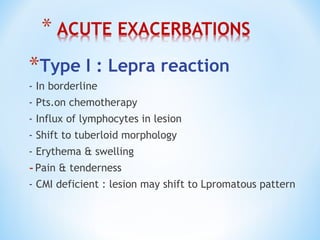 *Type I : Lepra reaction
- In borderline
- Pts.on chemotherapy
- Influx of lymphocytes in lesion
- Shift to tuberloid morphology
- Erythema & swelling
-Pain & tenderness
- CMI deficient : lesion may shift to Lpromatous pattern
 