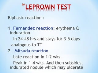 Biphasic reaction :
1. Fernandez reaction: erythema &
induration
In 24-48 hrs and stays for 3-5 days
analogous to TT
2. Mitsuda reaction
Late reaction in 1-2 wks.
Peak in 1-4 wks. And then subsides,
indurated nodule which may ulcerate
 