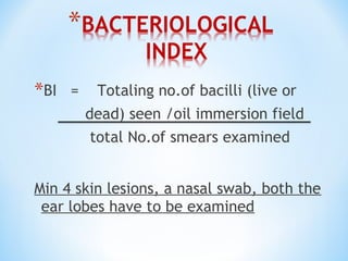 *BI = Totaling no.of bacilli (live or
dead) seen /oil immersion field
total No.of smears examined
Min 4 skin lesions, a nasal swab, both the
ear lobes have to be examined
 