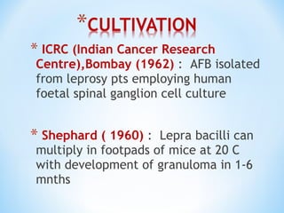 * ICRC (Indian Cancer Research
Centre),Bombay (1962) : AFB isolated
from leprosy pts employing human
foetal spinal ganglion cell culture
* Shephard ( 1960) : Lepra bacilli can
multiply in footpads of mice at 20 C
with development of granuloma in 1-6
mnths
 
