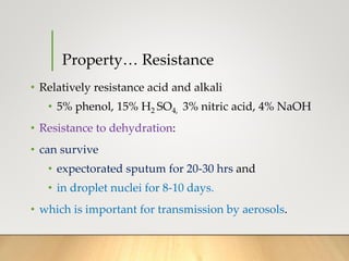 Property… Resistance
• Relatively resistance acid and alkali
• 5% phenol, 15% H2 SO4, 3% nitric acid, 4% NaOH
• Resistance to dehydration:
• can survive
• expectorated sputum for 20-30 hrs and
• in droplet nuclei for 8-10 days.
• which is important for transmission by aerosols.
 
