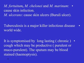 •
M. fortuitum, M. chelonei and M. marinum:
cause skin infection.
M. ulcerans: cause skin ulcers (Buruli ulcer).
•
Tuberculosis is a major killer infectious disease
world wide.
•
It is symptomised by long lasting ( chronic )
cough which may be productive ( purulent or
muco-purulent). The sputum may be blood
stained (haemoptysis).
12
 