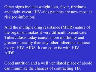 13
Other signs include weight loss, fever, tiredness
and night sweat. HIV-aids patients are now most at
risk (co-infection).
And the multiple drug resistance (MDR) nature of
the organism makes it very difficult to eradicate.
Tuberculosis today causes more morbidity and
greater mortality than any other infectious disease
except HIV-AIDS. It can co-exist with HIV-
AIDS.
Good nutrition and a well ventilated place of abode
can minimize the chances of contracting TB.
 