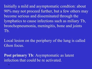 16
Initially a mild and asymptomatic condtion: about
90% may not proceed further, but a few others may
become serious and disseminated through the
lymphatics to cause infections such as miliary Tb,
bronchopneumonia, meningitis, bone and joints
Tb.
Local lesion on the periphery of the lung is called
Ghon focus.
Post primary Tb: Asymptomatic as latent
infection that could be re activated.
 