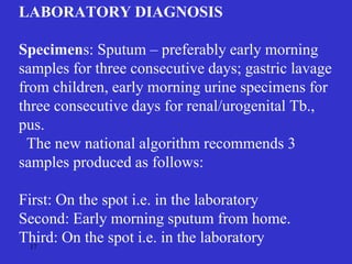 17
LABORATORY DIAGNOSIS
Specimens: Sputum – preferably early morning
samples for three consecutive days; gastric lavage
from children, early morning urine specimens for
three consecutive days for renal/urogenital Tb.,
pus.
The new national algorithm recommends 3
samples produced as follows:
First: On the spot i.e. in the laboratory
Second: Early morning sputum from home.
Third: On the spot i.e. in the laboratory
 