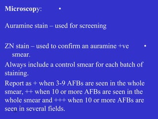 •
Microscopy:
Auramine stain – used for screening
•
ZN stain – used to confirm an auramine +ve
smear.
Always include a control smear for each batch of
staining.
Report as + when 3-9 AFBs are seen in the whole
smear, ++ when 10 or more AFBs are seen in the
whole smear and +++ when 10 or more AFBs are
seen in several fields.
18
 
