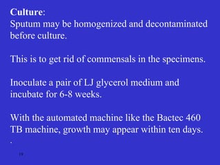 19
Culture:
Sputum may be homogenized and decontaminated
before culture.
This is to get rid of commensals in the specimens.
Inoculate a pair of LJ glycerol medium and
incubate for 6-8 weeks.
With the automated machine like the Bactec 460
TB machine, growth may appear within ten days.
.
 