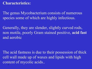 2
Characteristics:
The genus Mycobacterium consists of numerous
species some of which are highly infectious.
Generally, they are slender, slightly curved rods,
non motile, poorly Gram stained positive, acid fast
and aerobic
The acid fastness is due to their possession of thick
cell wall made up of waxes and lipids with high
content of mycolic acids..
 