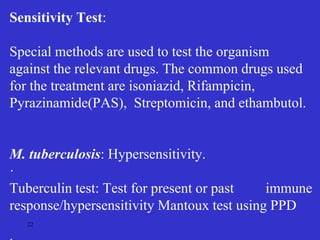 22
Sensitivity Test:
Special methods are used to test the organism
against the relevant drugs. The common drugs used
for the treatment are isoniazid, Rifampicin,
Pyrazinamide(PAS), Streptomicin, and ethambutol.
M. tuberculosis: Hypersensitivity.
·
Tuberculin test: Test for present or past immune
response/hypersensitivity Mantoux test using PPD
 