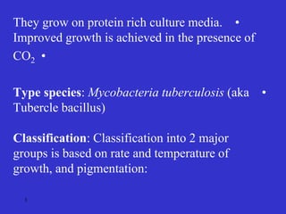•
They grow on protein rich culture media.
Improved growth is achieved in the presence of
•
CO2
•
Type species: Mycobacteria tuberculosis (aka
Tubercle bacillus)
Classification: Classification into 2 major
groups is based on rate and temperature of
growth, and pigmentation:
3
 