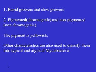 4
1. Rapid growers and slow growers
2. Pigmented(chromogenic) and non-pigmented
(non chromogenic).
The pigment is yellowish.
Other characteristics are also used to classify them
into typical and atypical Mycobacteria
 