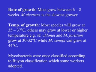 6
Rate of growth: Most grow between 6 – 8
weeks. M.ulcerans is the slowest grower
Temp. of growth: Most species will grow at
35 – 370C, others may grow at lower or higher
temperature e.g. M. chlonei and M. fortitum
grow at 30-32°C while M. xenopi can grow at
44°C.
Mycobacteria were once classified according
to Ruyon classification which some workers
adopted.
 