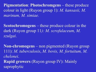 7
Pigmentation: Photochromgens – these produce
colour in light (Ruyon group 1): M. kansasii, M.
marinum, M. simiae.
Scotochromogens – these produce colour in the
dark (Ruyon group 11): M. scrofulaceum, M.
szulgai.
Non-chromogens – non pigmented (Ruyon group
111): M. tuberculosis, M. bovis, M. fortuitum, M.
chelonei.
Rapid growers (Ruyon group IV): Mainly
saprophytic
 