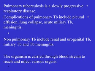 •
Pulmonary tuberculosis is a slowly progressive
respiratory disease.
•
Complications of pulmonary Tb include pleural
effusion, lung collapse, acute miliary Tb,
meningitis.
•
Non pulmonary Tb include renal and urogenital Tb,
miliary Tb and Tb meningitis.
The organism is carried through blood stream to
reach and infect various organs.
9
 