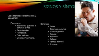 SIGNOS Y SÍNTOMAS.
Los síntomas se clasifican en 2
categorías:
Pulmonares
• Tos intensa que dura 3
semanas o más.
• Expectoración.
• Hemoptisis.
• Dolor torácico.
• Dificultad respiratoria.
Generales
• Fiebre.
• Diaforesis nocturna.
• Malestar general.
• Astenia.
• Adinamia.
• Cefalea.
• Pérdida de Peso.
• Anorexia.
 
