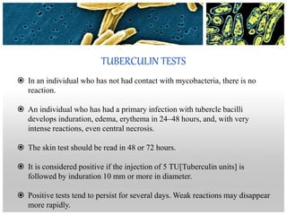 TUBERCULIN TESTS
 In an individual who has not had contact with mycobacteria, there is no
reaction.
 An individual who has had a primary infection with tubercle bacilli
develops induration, edema, erythema in 24–48 hours, and, with very
intense reactions, even central necrosis.
 The skin test should be read in 48 or 72 hours.
 It is considered positive if the injection of 5 TU[Tuberculin units] is
followed by induration 10 mm or more in diameter.
 Positive tests tend to persist for several days. Weak reactions may disappear
more rapidly.
 