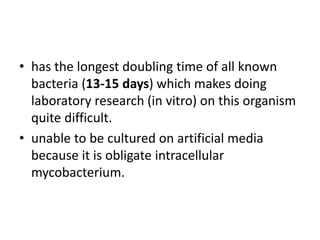 • has the longest doubling time of all known
bacteria (13-15 days) which makes doing
laboratory research (in vitro) on this organism
quite difficult.
• unable to be cultured on artificial media
because it is obligate intracellular
mycobacterium.
 