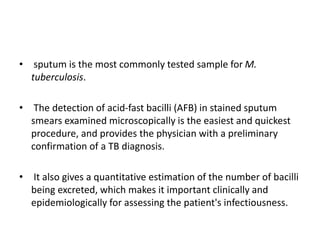 • sputum is the most commonly tested sample for M.
tuberculosis.
• The detection of acid-fast bacilli (AFB) in stained sputum
smears examined microscopically is the easiest and quickest
procedure, and provides the physician with a preliminary
confirmation of a TB diagnosis.
• It also gives a quantitative estimation of the number of bacilli
being excreted, which makes it important clinically and
epidemiologically for assessing the patient's infectiousness.
 