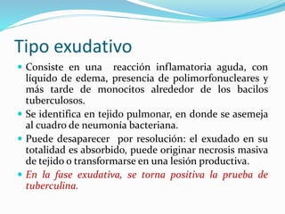 Tipo exudativo
 Consiste en una reacción inflamatoria aguda, con
líquido de edema, presencia de polimorfonucleares y
más tarde de monocitos alrededor de los bacilos
tuberculosos.
 Se identifica en tejido pulmonar, en donde se asemeja
al cuadro de neumonía bacteriana.
 Puede desaparecer por resolución: el exudado en su
totalidad es absorbido, puede originar necrosis masiva
de tejido o transformarse en una lesión productiva.
 En la fase exudativa, se torna positiva la prueba de
tuberculina.
 