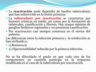  La reactivación suele depender de bacilos tuberculosos
que han sobrevivido en la lesión primaria.
 La tuberculosis por reactivación se caracteriza por
lesiones crónicas en tejido, así como por la formación de
tubérculos, caseificación y fibrosis. Hay ataque mínimo de
ganglios linfáticos regionales y no presentan caseificación.
 Por reactivación casi siempre comienza en el vértice del
pulmón.
Las diferencias entre la infección primaria y la reinfección se
han atribuido a:
 1) Resistencia
 2) Hipersensibilidad inducida por la primera infección.
No se ha dilucidado el grado en que cada uno de los
componentes en cuestión participa en la respuesta
modificada en el caso de la tuberculosis por reactivación.
 