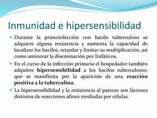 Inmunidad e hipersensibilidad
 Durante la primoinfección con bacilo tuberculoso se
adquiere alguna resistencia y aumenta la capacidad de
localizar los bacilos, retardar y limitar su multiplicación, así
como aminorar la diseminación por linfáticos.
 En el curso de la infección primaria el hospedador también
adquiere hipersensibilidad a los bacilos tuberculosos;
que se manifiesta por la aparición de una reacción
positiva a la tuberculina.
 La hipersensibilidad y la resistencia al parecer son factores
distintos de reacciones afines mediadas por células.
 