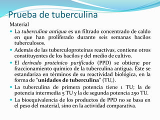 Prueba de tuberculina
Material
 La tuberculina antigua es un filtrado concentrado de caldo
en que han proliferado durante seis semanas bacilos
tuberculosos.
 Además de las tuberculoproteínas reactivas, contiene otros
constituyentes de los bacilos y del medio de cultivo.
 El derivado proteínico purificado (PPD) se obtiene por
fraccionamiento químico de la tuberculina antigua. Éste se
estandariza en términos de su reactividad biológica, en la
forma de “unidades de tuberculina” (TU,).
 La tuberculina de primera potencia tiene 1 TU; la de
potencia intermedia 5 TU y la de segunda potencia 250 TU.
 La bioequivalencia de los productos de PPD no se basa en
el peso del material, sino en la actividad comparativa.
 