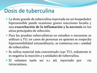 Dosis de tuberculina
 La dosis grande de tuberculina inyectada en un hospedador
hipersensible puede ocasionar graves reacciones locales y
una exacerbación de la inflamación y la necrosis en los
sitios principales de infección.
 Para las pruebas tuberculínicas en estudios o encuestas se
utilizan 5 TU; en casos de personas en quienes se sospecha
hipersensibilidad extraordinaria, se comienza con 1 unidad
de tuberculina.
 Se utiliza material más concentrado (250 TU), solamente si
es negativa la reacción a 5 unidades de tuberculina.
 El volumen suele ser 0.1 ml, inyectado por vía
intracutánea.
 