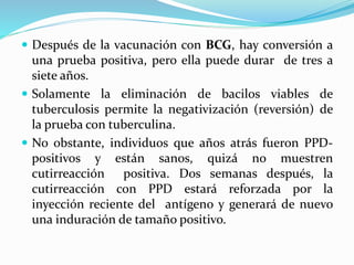  Después de la vacunación con BCG, hay conversión a
una prueba positiva, pero ella puede durar de tres a
siete años.
 Solamente la eliminación de bacilos viables de
tuberculosis permite la negativización (reversión) de
la prueba con tuberculina.
 No obstante, individuos que años atrás fueron PPD-
positivos y están sanos, quizá no muestren
cutirreacción positiva. Dos semanas después, la
cutirreacción con PPD estará reforzada por la
inyección reciente del antígeno y generará de nuevo
una induración de tamaño positivo.
 