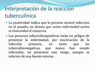 Interpretación de la reacción
tuberculínica
 La positividad indica que la persona mostró infección
en el pasado; no denota que exista enfermedad activa
ni inmunidad al trastorno.
 Las personas tuberculinopositivas están en peligro de
presentar la enfermedad, por reactivación de la
infección primaria, en tanto que las
tuberculinonegativas, que nunca han estado
infectadas, no presentan este riesgo, aunque se
infecten de una fuente externa.
 
