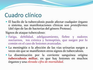 Cuadro clínico
 El bacilo de la tuberculosis puede afectar cualquier órgano
o sistema, sus manifestaciones clínicas son proteiformes
(del tipo de las de bacterias del género Proteus).
Signos de ataque tuberculoso:
 Fatiga, debilidad, adelgazamiento, fiebre y sudores
nocturnos, tos crónica y hemoptisis, que surgen por lo
común en el caso de lesiones avanzadas.
 La meningitis o la afección de las vías urinarias surgen a
veces sin que se manifiesten otros signos de tuberculosis.
 La diseminación por la corriente sanguínea origina
tuberculosis miliar, en que hay lesiones en muchos
órganos y una elevada cifra de mortalidad.
 