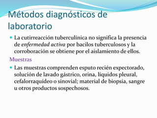 Métodos diagnósticos de
laboratorio
 La cutirreacción tuberculínica no significa la presencia
de enfermedad activa por bacilos tuberculosos y la
corroboración se obtiene por el aislamiento de ellos.
Muestras
 Las muestras comprenden esputo recién expectorado,
solución de lavado gástrico, orina, líquidos pleural,
cefalorraquídeo o sinovial; material de biopsia, sangre
u otros productos sospechosos.
 