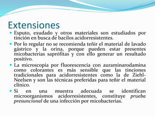 Extensiones
 Esputo, exudado y otros materiales son estudiados por
tinción en busca de bacilos acidorresistentes.
 Por lo regular no se recomienda teñir el material de lavado
gástrico y la orina, porque pueden estar presentes
micobacterias saprófitas y con ello generar un resultado
positivo.
 La microscopia por fluorescencia con auraminarodamina
como colorantes es más sensible que las tinciones
tradicionales para acidorresistentes como la de Ziehl-
Neelsen y son las técnicas preferidas para teñir el material
clínico.
 Si en una muestra adecuada se identifican
microorganismos acidorresistentes, constituye prueba
presuncional de una infección por micobacterias.
 