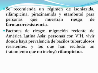  Se recomienda un régimen de isoniazida,
rifampicina, pirazinamida y etambutol para
personas que muestran riesgo de
farmacorresistencia.
 Factores de riesgo: migración reciente de
América Latina Asia; personas con VIH, vivir
donde haya prevalencia de bacilos tuberculosos
resistentes, y los que han recibido un
tratamiento que no incluyó rifampicina.
 