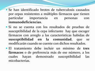  Se han identificado brotes de tuberculosis causados
por cepas resistentes a múltiples fármacos que tienen
particular importancia en personas con
inmunodeficiencias.
 Si no se cuenta con los resultados de pruebas de
susceptibilidad de la cepa infectante hay que escoger
fármacos con arreglo a las características habidas de
susceptibilidad en la comunidad, que se
modificarán cuando se cuente con dichos resultados.
 El tratamiento debe incluir un mínimo de tres
fármacos o de preferencia más de ese número, a los
cuales hayan demostrado susceptibilidad las
micobacterias.
 