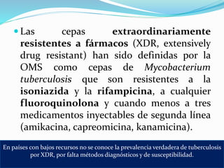 Las cepas extraordinariamente
resistentes a fármacos (XDR, extensively
drug resistant) han sido definidas por la
OMS como cepas de Mycobacterium
tuberculosis que son resistentes a la
isoniazida y la rifampicina, a cualquier
fluoroquinolona y cuando menos a tres
medicamentos inyectables de segunda línea
(amikacina, capreomicina, kanamicina).
En países con bajos recursos no se conoce la prevalencia verdadera de tuberculosis
por XDR, por falta métodos diagnósticos y de susceptibilidad.
 