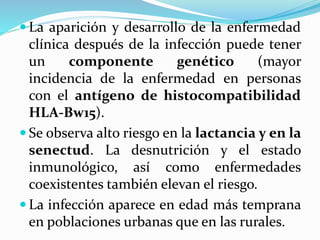  La aparición y desarrollo de la enfermedad
clínica después de la infección puede tener
un componente genético (mayor
incidencia de la enfermedad en personas
con el antígeno de histocompatibilidad
HLA-Bw15).
 Se observa alto riesgo en la lactancia y en la
senectud. La desnutrición y el estado
inmunológico, así como enfermedades
coexistentes también elevan el riesgo.
 La infección aparece en edad más temprana
en poblaciones urbanas que en las rurales.
 