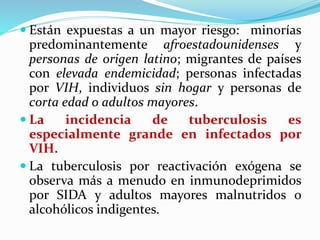  Están expuestas a un mayor riesgo: minorías
predominantemente afroestadounidenses y
personas de origen latino; migrantes de países
con elevada endemicidad; personas infectadas
por VIH, individuos sin hogar y personas de
corta edad o adultos mayores.
 La incidencia de tuberculosis es
especialmente grande en infectados por
VIH.
 La tuberculosis por reactivación exógena se
observa más a menudo en inmunodeprimidos
por SIDA y adultos mayores malnutridos o
alcohólicos indigentes.
 