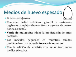 Medios de huevo espesado
 LÖwenstein-Jensen.
 Contienen sales definidas, glicerol y sustancias
orgánicas complejas (huevos frescos o yemas de huevo,
harina de papa).
 Verde de malaquita inhibe la proliferación de otras
bacterias.
 Los inóculos pequeños en muestras teñidas
proliferarán en un lapso de tres a seis semanas.
 Con la adición de antibióticos, se utilizan como
medios selectivos.
 