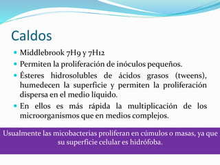 Caldos
 Middlebrook 7H9 y 7H12
 Permiten la proliferación de inóculos pequeños.
 Ésteres hidrosolubles de ácidos grasos (tweens),
humedecen la superficie y permiten la proliferación
dispersa en el medio líquido.
 En ellos es más rápida la multiplicación de los
microorganismos que en medios complejos.
Usualmente las micobacterias proliferan en cúmulos o masas, ya que
su superficie celular es hidrófoba.
 