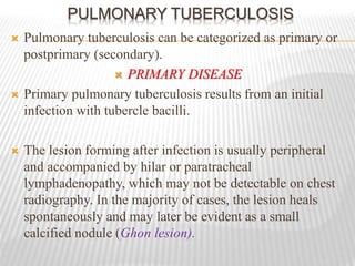 PULMONARY TUBERCULOSIS
 Pulmonary tuberculosis can be categorized as primary or
postprimary (secondary).
 PRIMARY DISEASE
 Primary pulmonary tuberculosis results from an initial
infection with tubercle bacilli.
 The lesion forming after infection is usually peripheral
and accompanied by hilar or paratracheal
lymphadenopathy, which may not be detectable on chest
radiography. In the majority of cases, the lesion heals
spontaneously and may later be evident as a small
calcified nodule (Ghon lesion).
 