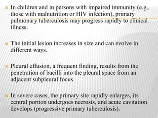  In children and in persons with impaired immunity (e.g.,
those with malnutrition or HIV infection), primary
pulmonary tuberculosis may progress rapidly to clinical
illness.
 The initial lesion increases in size and can evolve in
different ways.
 Pleural effusion, a frequent finding, results from the
penetration of bacilli into the pleural space from an
adjacent subpleural focus.
 In severe cases, the primary site rapidly enlarges, its
central portion undergoes necrosis, and acute cavitation
develops (progressive primary tuberculosis).
 