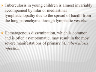  Tuberculosis in young children is almost invariably
accompanied by hilar or mediastinal
lymphadenopathy due to the spread of bacilli from
the lung parenchyma through lymphatic vessels.
 Hematogenous dissemination, which is common
and is often asymptomatic, may result in the most
severe manifestations of primary M. tuberculosis
infection.
 