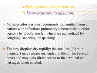  Pathogenesis of tuberculosis
 From exposure to infection;
 M. tuberculosis is most commonly transmitted from a
patient with infectious pulmonary tuberculosis to other
persons by droplet nuclei, which are aerosolized by
coughing, sneezing, or speaking.
 The tiny droplets dry rapidly; the smallest (10 m in
diameter) may remain suspended in the air for several
hours and may gain direct access to the terminal air
passages when inhaled.
 