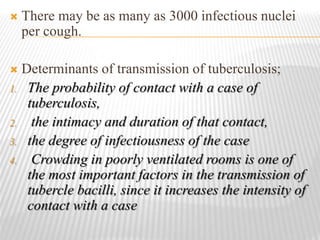  There may be as many as 3000 infectious nuclei
per cough.
 Determinants of transmission of tuberculosis;
1. The probability of contact with a case of
tuberculosis,
2. the intimacy and duration of that contact,
3. the degree of infectiousness of the case
4. Crowding in poorly ventilated rooms is one of
the most important factors in the transmission of
tubercle bacilli, since it increases the intensity of
contact with a case
 