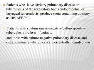  Patients who have cavitary pulmonary disease or
tuberculosis of the respiratory tract (endobronchial or
laryngeal tuberculosis produce sputa containing as many
as 105 AFB/mL.
 Patients with sputum smear–negative/culture-positive
tuberculosis are less infectious,
and those with culture-negative pulmonary disease and
extrapulmonary tuberculosis are essentially noninfectious.
 