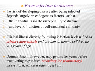  From infection to disease;
 the risk of developing disease after being infected
depends largely on endogenous factors, such as
1. the individual’s innate susceptibility to disease
2. and level of function of cell-mediated immunity.
 Clinical illness directly following infection is classified as
primary tuberculosis and is common among children up
to 4 years of age.
 Dormant bacilli, however, may persist for years before
reactivating to produce secondary (or postprimary)
tuberculosis, which is often infectious.
 